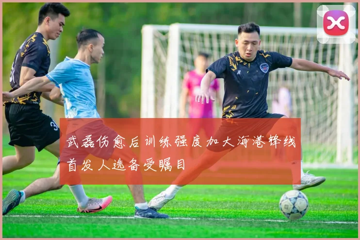 武磊伤愈后训练强度加大海港锋线首发人选备受瞩目