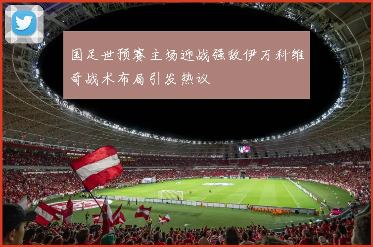 国足世预赛主场迎战强敌伊万科维奇战术布局引发热议