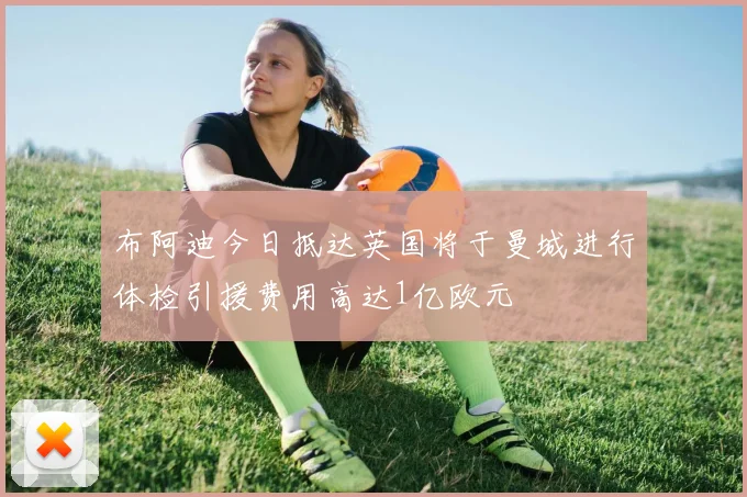 布阿迪今日抵达英国将于曼城进行体检引援费用高达1亿欧元