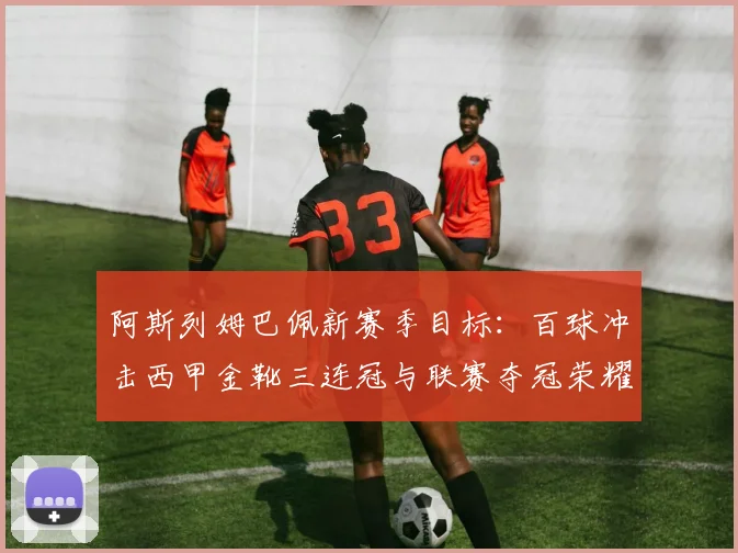 阿斯列姆巴佩新赛季目标:百球冲击西甲金靴三连冠与联赛夺冠荣耀