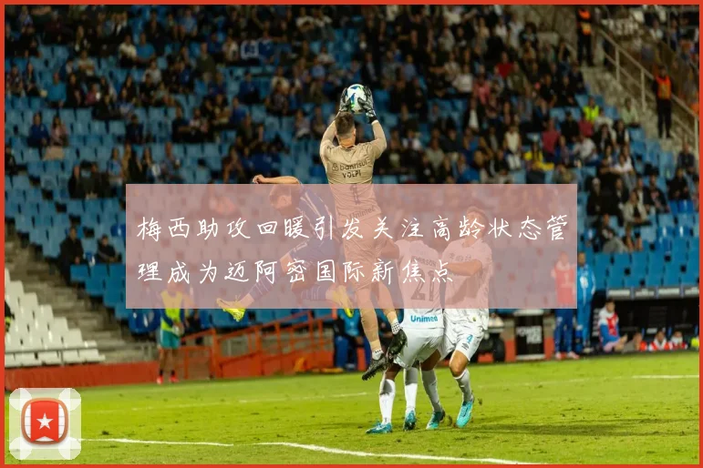 梅西助攻回暖引发关注高龄状态管理成为迈阿密国际新焦点