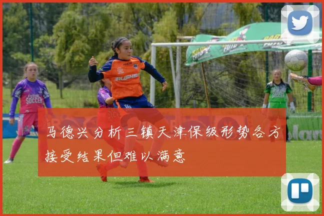 马德兴分析三镇天津保级形势各方接受结果但难以满意