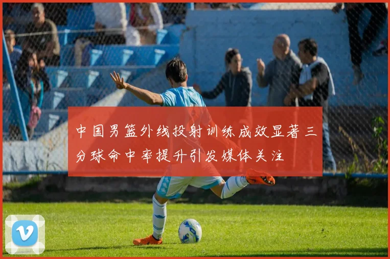中国男篮外线投射训练成效显著三分球命中率提升引发媒体关注
