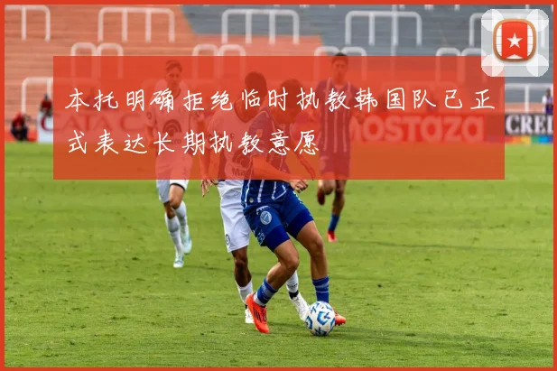 本托明确拒绝临时执教韩国队已正式表达长期执教意愿