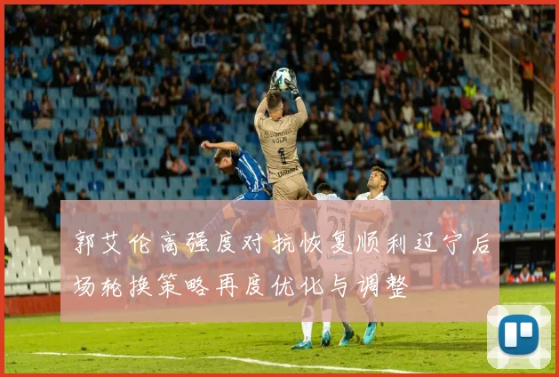 郭艾伦高强度对抗恢复顺利辽宁后场轮换策略再度优化与调整