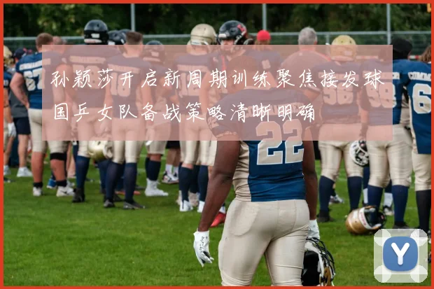 孙颖莎开启新周期训练聚焦接发球国乒女队备战策略清晰明确