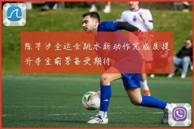 陈芋汐全运会跳水新动作完成度提升夺金前景备受期待