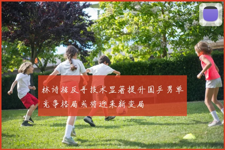 林诗栋反手技术显著提升国乒男单竞争格局或将迎来新变局
